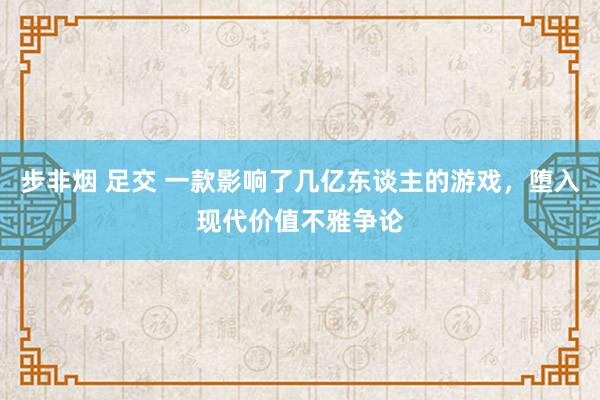 步非烟 足交 一款影响了几亿东谈主的游戏，堕入现代价值不雅争论