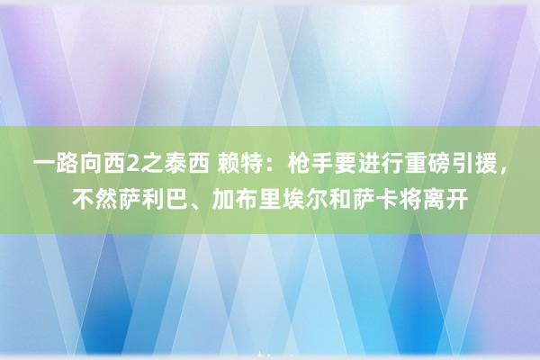 一路向西2之泰西 赖特：枪手要进行重磅引援，不然萨利巴、加布里埃尔和萨卡将离开