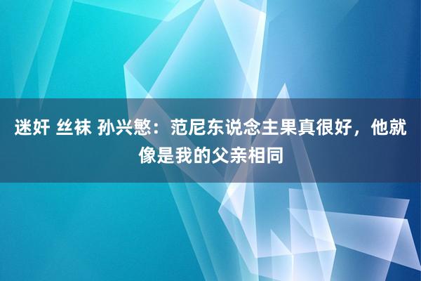 迷奸 丝袜 孙兴慜：范尼东说念主果真很好，他就像是我的父亲相同