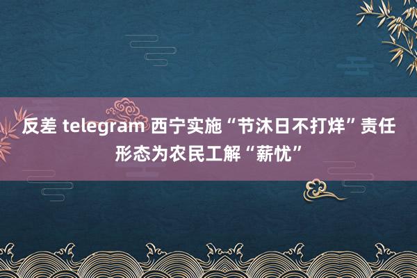 反差 telegram 西宁实施“节沐日不打烊”责任形态为农民工解“薪忧”