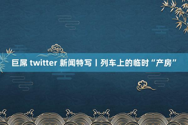 巨屌 twitter 新闻特写丨列车上的临时“产房”