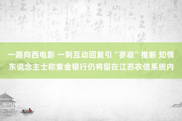 一路向西电影 一则互动回复引“寥寂”推断 知情东说念主士称紫金银行仍将留在江苏农信系统内